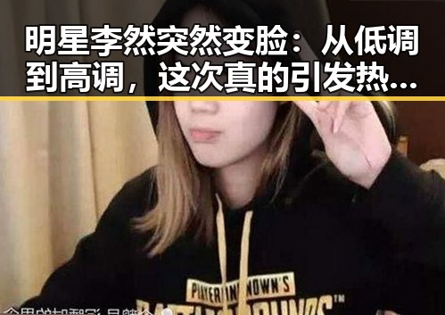 明星李然突然变脸：从低调到高调，这次真的引发热议！